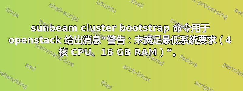 sunbeam cluster bootstrap 命令用于 openstack 给出消息“警告：未满足最低系统要求（4 核 CPU、16 GB RAM）”。