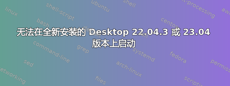 无法在全新安装的 Desktop 22.04.3 或 23.04 版本上启动