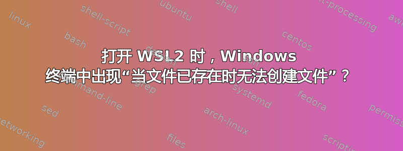 打开 WSL2 时，Windows 终端中出现“当文件已存在时无法创建文件”？