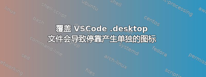 覆盖 VSCode .desktop 文件会导致停靠产生单独的图标