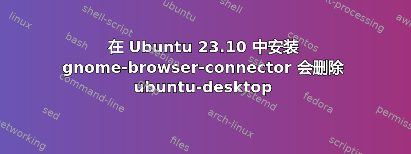 在 Ubuntu 23.10 中安装 gnome-browser-connector 会删除 ubuntu-desktop