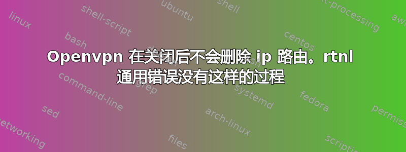 Openvpn 在关闭后不会删除 ip 路由。rtnl 通用错误没有这样的过程