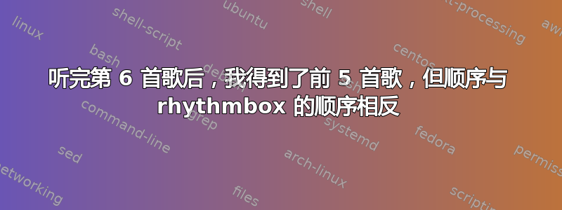 听完第 6 首歌后，我得到了前 5 首歌，但顺序与 rhythmbox 的顺序相反