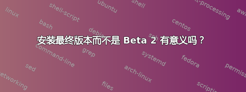 安装最终版本而不是 Beta 2 有意义吗？