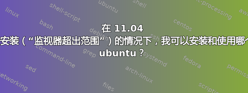 在 11.04 甚至无法安装（“监视器超出范围”）的情况下，我可以安装和使用哪个版本的 ubuntu？