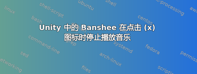 Unity 中的 Banshee 在点击 (x) 图标时停止播放音乐