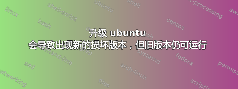 升级 ubuntu 会导致出现新的损坏版本，但旧版本仍可运行