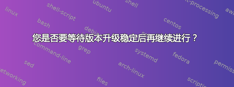 您是否要等待版本升级稳定后再继续进行？