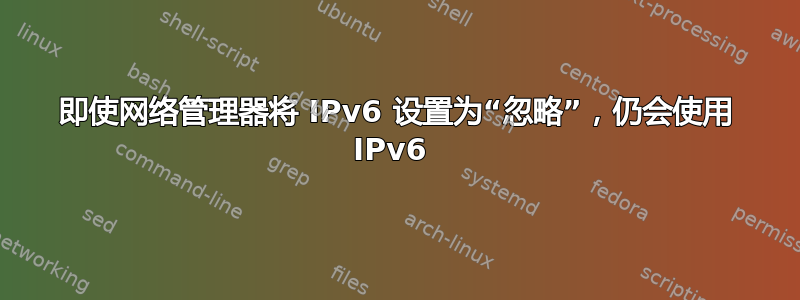 即使网络管理器将 IPv6 设置为“忽略”，仍会使用 IPv6 