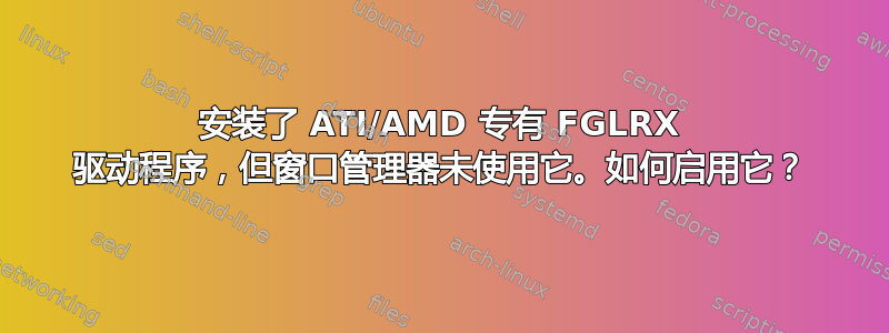 安装了 ATI/AMD 专有 FGLRX 驱动程序，但窗口管理器未使用它。如何启用它？