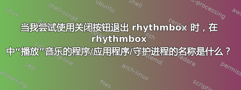 当我尝试使用关闭按钮退出 rhythmbox 时，在 rhythmbox 中“播放”音乐的程序/应用程序/守护进程的名称是什么？