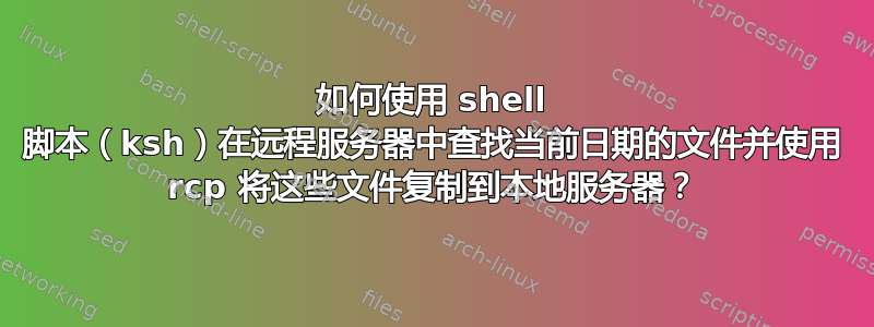 如何使用 shell 脚本（ksh）在远程服务器中查找当前日期的文件并使用 rcp 将这些文件复制到本地服务器？