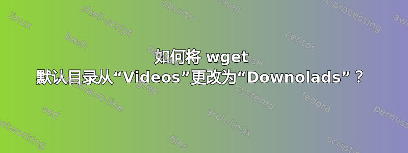 如何将 wget 默认目录从“Videos”更改为“Downolads”？