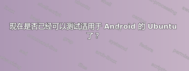 现在是否已经可以测试适用于 Android 的 Ubuntu 了？