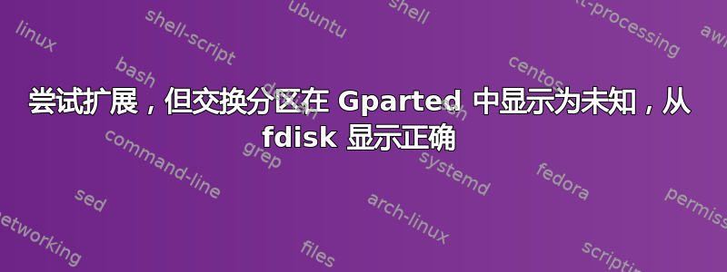 尝试扩展，但交换分区在 Gparted 中显示为未知，从 fdisk 显示正确