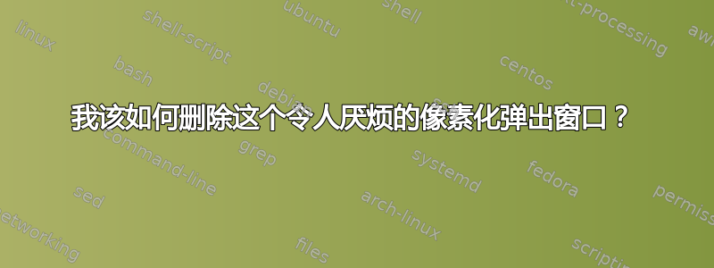 我该如何删除这个令人厌烦的像素化弹出窗口？