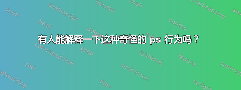 有人能解释一下这种奇怪的 ps 行为吗？