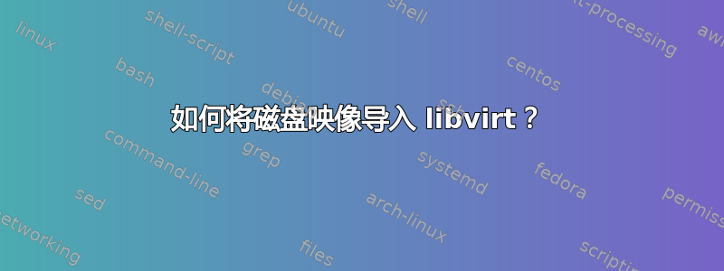 如何将磁盘映像导入 libvirt？