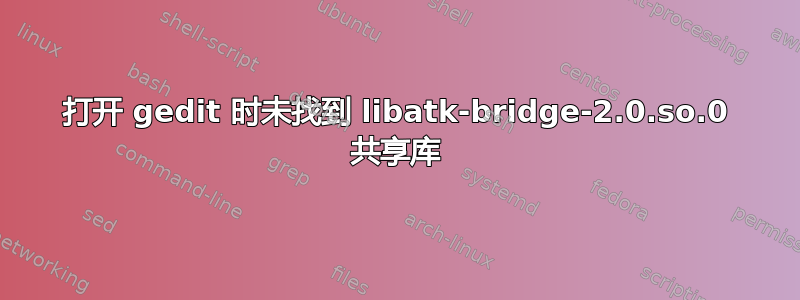 打开 gedit 时未找到 libatk-bridge-2.0.so.0 共享库