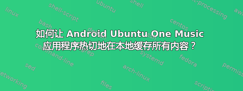 如何让 Android Ubuntu One Music 应用程序热切地在本地缓存所有内容？