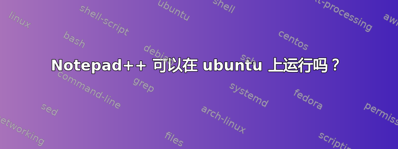 Notepad++ 可以在 ubuntu 上运行吗？