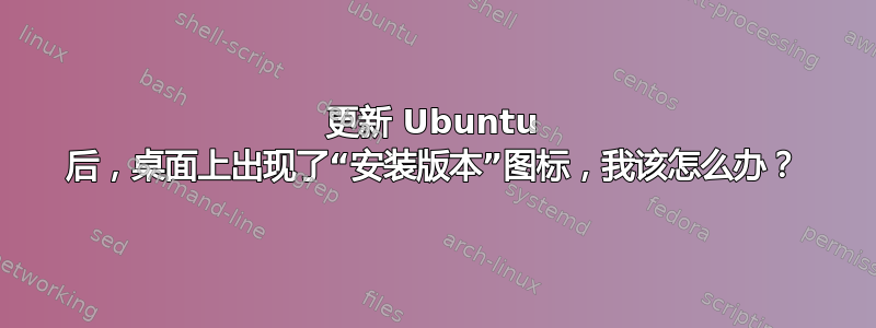 更新 Ubuntu 后，桌面上出现了“安装版本”图标，我该怎么办？