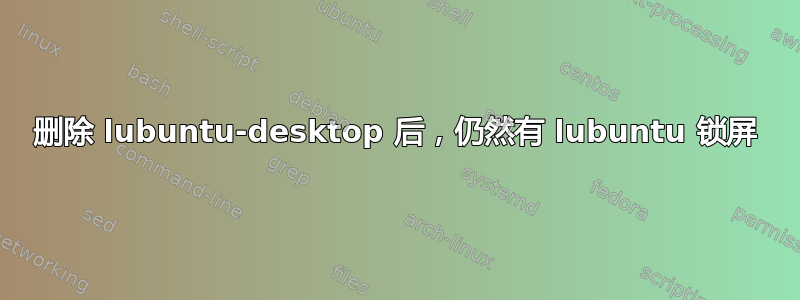 删除 lubuntu-desktop 后，仍然有 lubuntu 锁屏