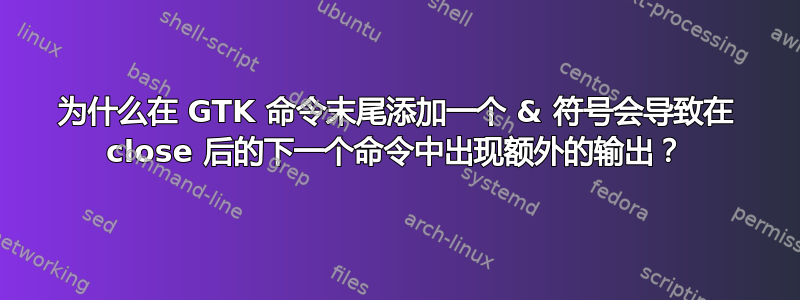 为什么在 GTK 命令末尾添加一个 & 符号会导致在 close 后的下一个命令中出现额外的输出？