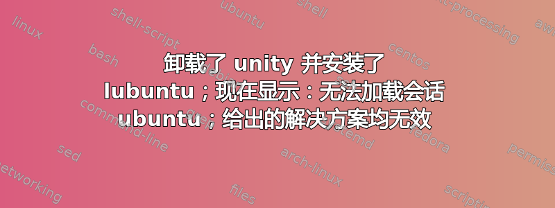 卸载了 unity 并安装了 lubuntu；现在显示：无法加载会话 ubuntu；给出的解决方案均无效