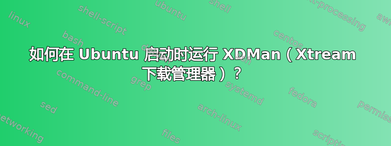 如何在 Ubuntu 启动时运行 XDMan（Xtream 下载管理器）？