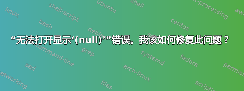 “无法打开显示‘(null)’”错误。我该如何修复此问题？