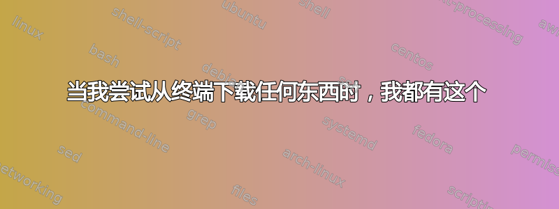 当我尝试从终端下载任何东西时，我都有这个