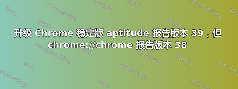 升级 Chrome 稳定版 aptitude 报告版本 39，但 chrome://chrome 报告版本 38