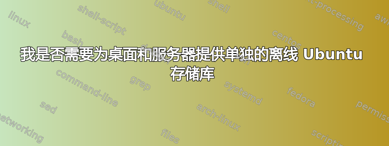 我是否需要为桌面和服务器提供单独的离线 Ubuntu 存储库