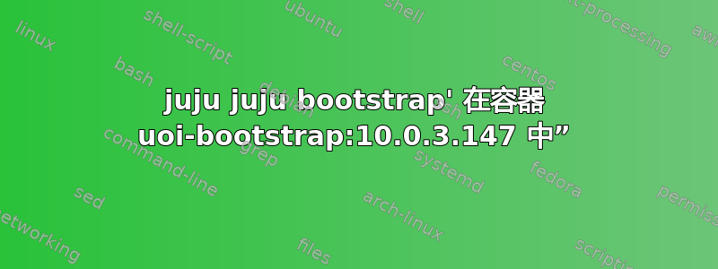 juju juju bootstrap' 在容器 uoi-bootstrap:10.0.3.147 中”