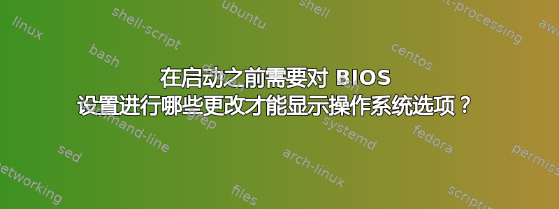 在启动之前需要对 BIOS 设置进行哪些更改才能显示操作系统选项？