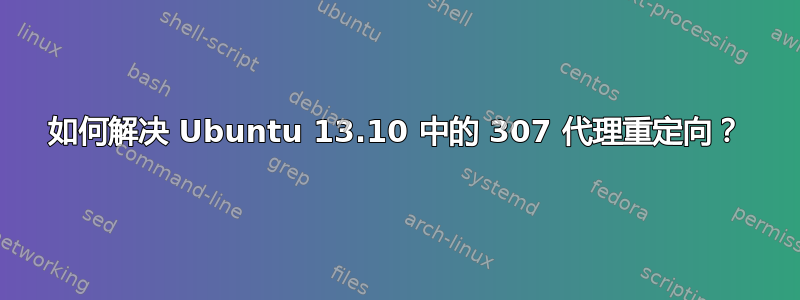 如何解决 Ubuntu 13.10 中的 307 代理重定向？