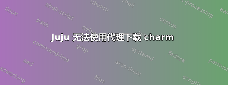 Juju 无法使用代理下载 charm