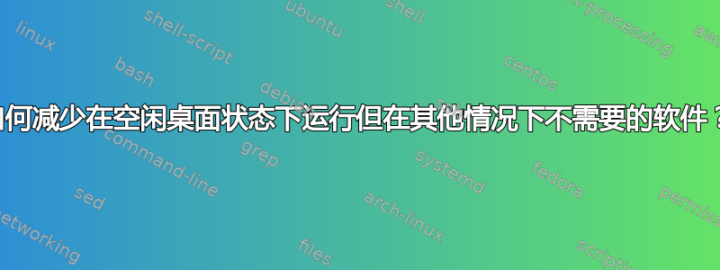 如何减少在空闲桌面状态下运行但在其他情况下不需要的软件？