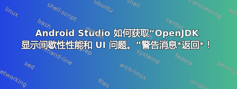 Android Studio 如何获取“OpenJDK 显示间歇性性能和 UI 问题。”警告消息*返回*！