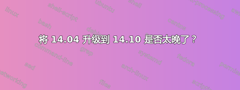 将 14.04 升级到 14.10 是否太晚了？