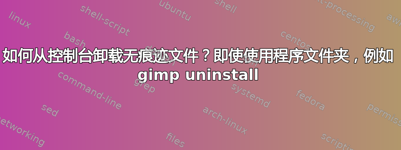 如何从控制台卸载无痕迹文件？即使使用程序文件夹，例如 gimp uninstall