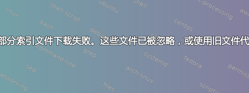 W：部分索引文件下载失败。这些文件已被忽略，或使用旧文件代替。