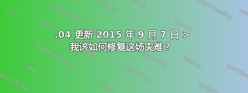 15.04 更新 2015 年 9 月 7 日 > 我该如何修复这场灾难？ 