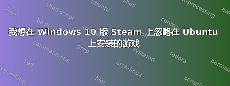 我想在 Windows 10 版 Steam 上忽略在 Ubuntu 上安装的游戏