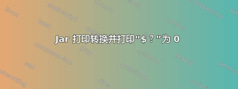 Jar 打印转换并打印“$？”为 0