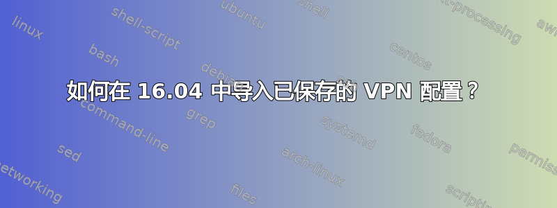 如何在 16.04 中导入已保存的 VPN 配置？