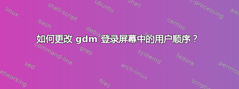 如何更改 gdm 登录屏幕中的用户顺序？