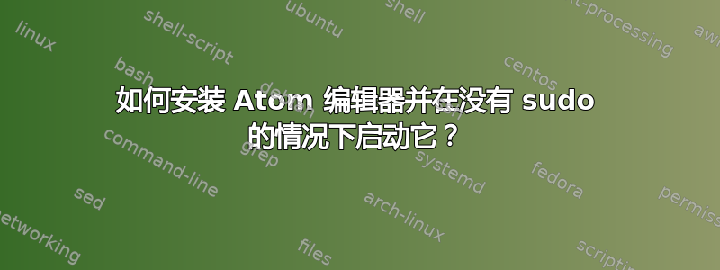 如何安装 Atom 编辑器并在没有 sudo 的情况下启动它？