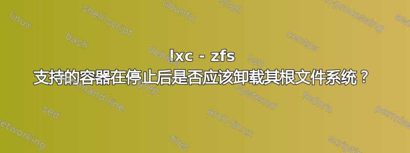 lxc - zfs 支持的容器在停止后是否应该卸载其根文件系统？